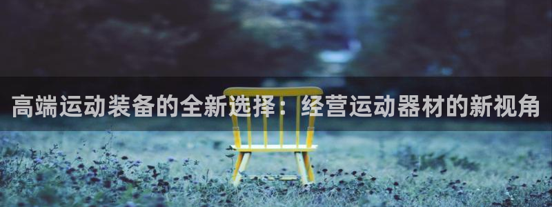 凯捷体育娱乐网站：高端运动装备的全新选择：经营运动器材的新视