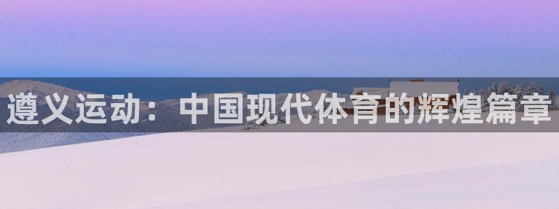 凯捷体育招商电话地址是多少：遵义运动：中国现代体育的辉煌篇章