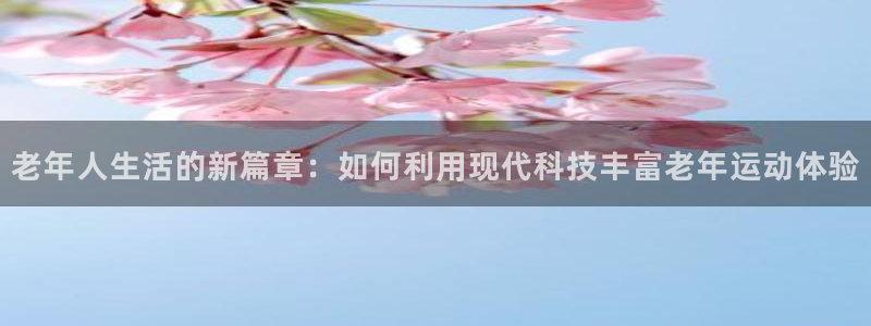 凯捷体育娱乐：老年人生活的新篇章：如何利用现代科技丰