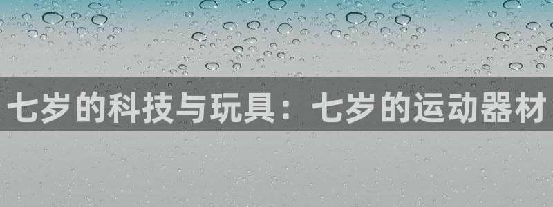 凯捷体育平台是正规平台吗知乎：七岁的科技与玩具：七岁